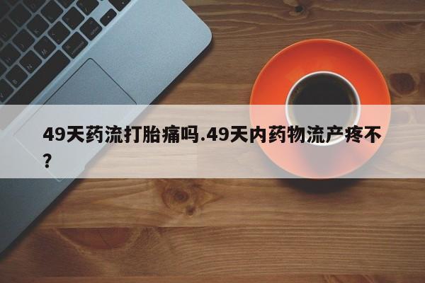 打胎药全国包邮微信49天药流打胎痛吗.49天内药物流产疼不？