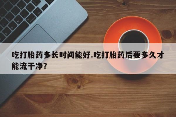 打胎药全国包邮微信吃打胎药多长时间能好.吃打胎药后要多久才能流干净？
