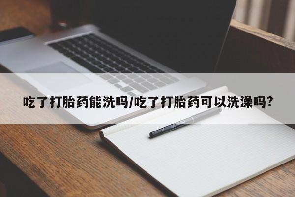 打胎药全国包邮微信吃了打胎药能洗吗/吃了打胎药可以洗澡吗?