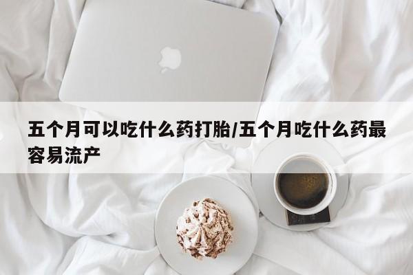 打胎药全国包邮微信五个月可以吃什么药打胎/五个月吃什么药最容易流产