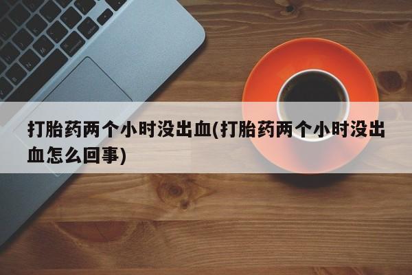打胎药全国包邮微信打胎药两个小时没出血(打胎药两个小时没出血怎么回事)