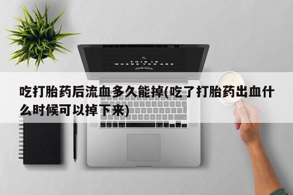 打胎药全国包邮微信吃打胎药后流血多久能掉(吃了打胎药出血什么时候可以掉下来)