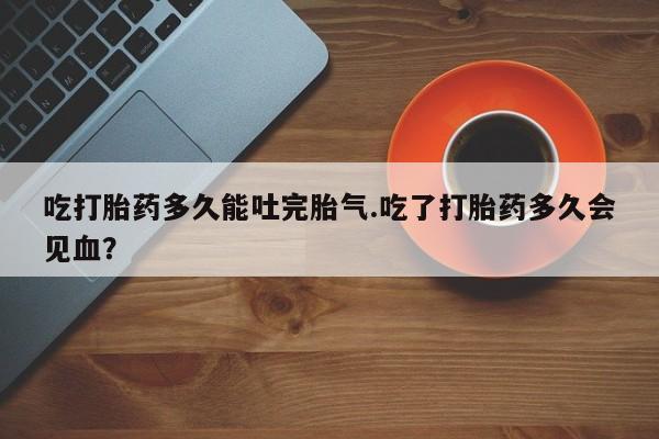 打胎药全国包邮微信吃打胎药多久能吐完胎气.吃了打胎药多久会见血？