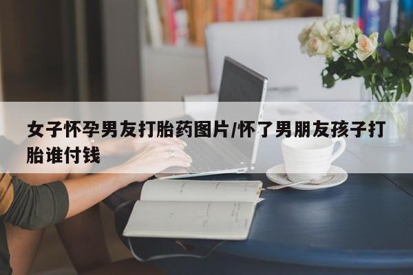 打胎药全国包邮微信女子怀孕男友打胎药图片/怀了男朋友孩子打胎谁付钱