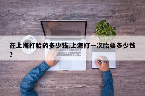 打胎药全国包邮微信在上海打胎药多少钱.上海打一次胎要多少钱？