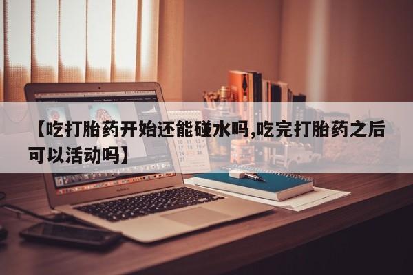 打胎药全国包邮微信【吃打胎药开始还能碰水吗,吃完打胎药之后可以活动吗】