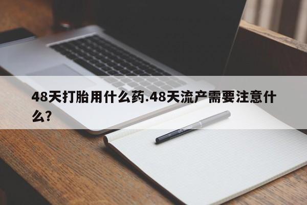 打胎药全国包邮微信48天打胎用什么药.48天流产需要注意什么？
