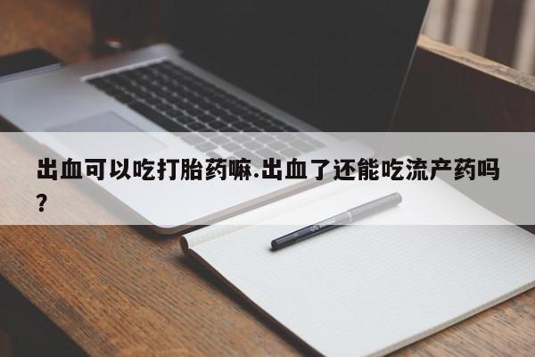 打胎药全国包邮微信出血可以吃打胎药嘛.出血了还能吃流产药吗？