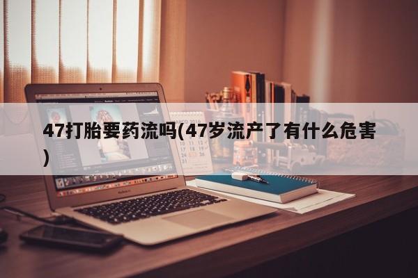 打胎药全国包邮微信47打胎要药流吗(47岁流产了有什么危害)