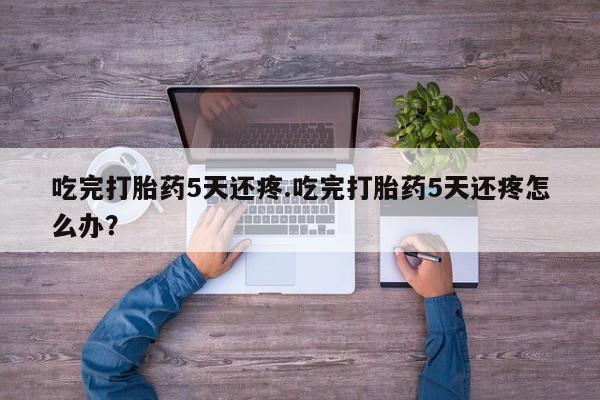 打胎药全国包邮微信吃完打胎药5天还疼.吃完打胎药5天还疼怎么办？