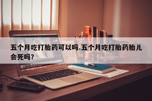 打胎药全国包邮微信五个月吃打胎药可以吗.五个月吃打胎药胎儿会死吗？