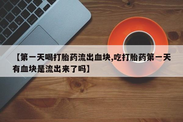 打胎药全国包邮微信【第一天喝打胎药流出血块,吃打胎药第一天有血块是流出来了吗】