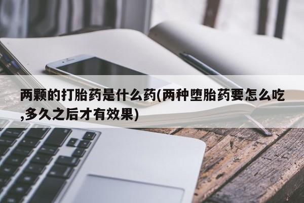打胎药全国包邮微信两颗的打胎药是什么药(两种堕胎药要怎么吃,多久之后才有效果)