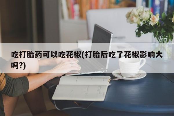 打胎药全国包邮微信吃打胎药可以吃花椒(打胎后吃了花椒影响大吗?)
