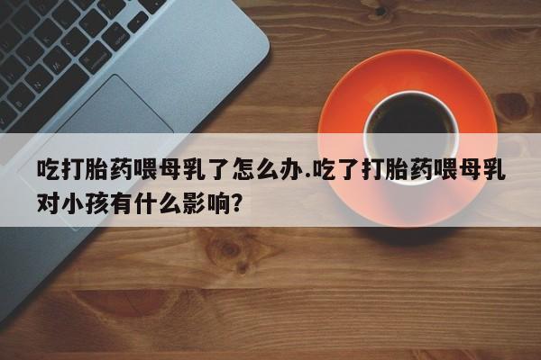 打胎药全国包邮微信吃打胎药喂母乳了怎么办.吃了打胎药喂母乳对小孩有什么影响？