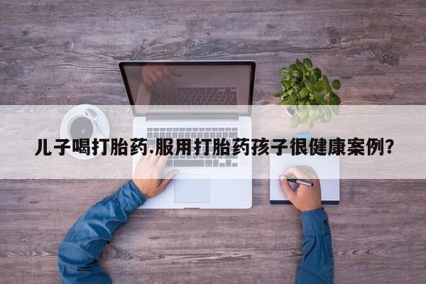 打胎药全国包邮微信儿子喝打胎药.服用打胎药孩子很健康案例？