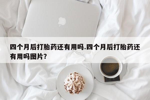 打胎药全国包邮微信四个月后打胎药还有用吗.四个月后打胎药还有用吗图片？
