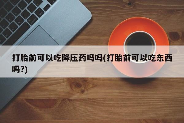 打胎药全国包邮微信打胎前可以吃降压药吗吗(打胎前可以吃东西吗?)