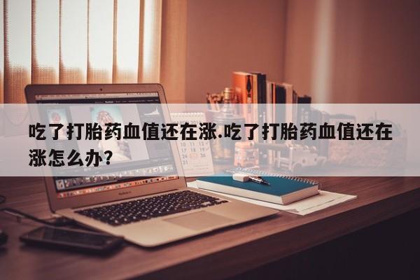 打胎药全国包邮微信吃了打胎药血值还在涨.吃了打胎药血值还在涨怎么办?