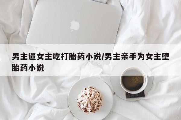 打胎药全国包邮微信男主逼女主吃打胎药小说/男主亲手为女主堕胎药小说