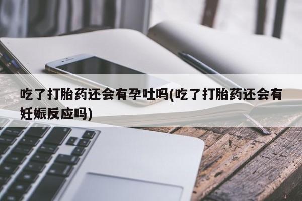 打胎药全国包邮微信吃了打胎药还会有孕吐吗(吃了打胎药还会有妊娠反应吗)