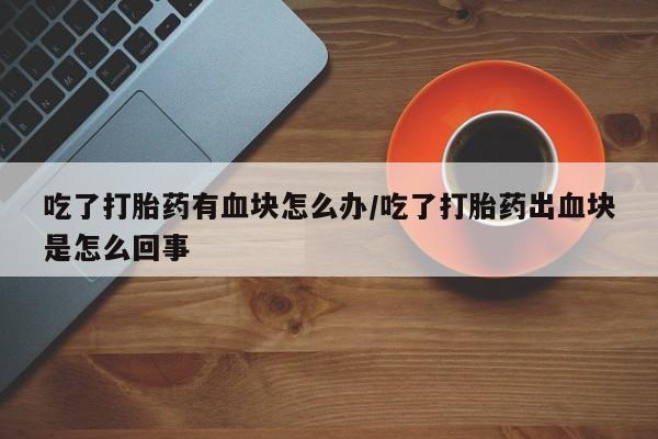 打胎药全国包邮微信吃了打胎药有血块怎么办/吃了打胎药出血块是怎么回事