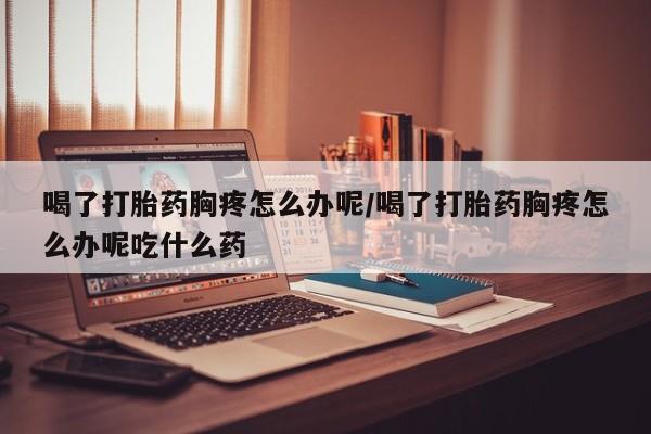 打胎药全国包邮微信喝了打胎药胸疼怎么办呢/喝了打胎药胸疼怎么办呢吃什么药