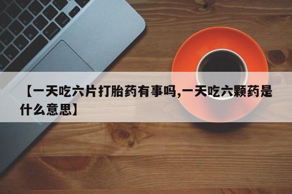 打胎药全国包邮微信【一天吃六片打胎药有事吗,一天吃六颗药是什么意思】