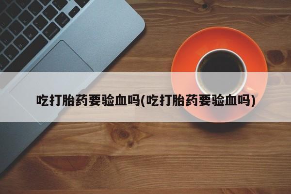 打胎药全国包邮微信吃打胎药要验血吗(吃打胎药要验血吗)