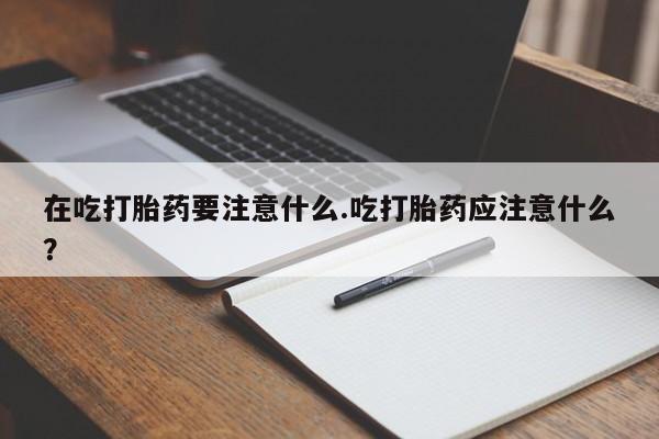 打胎药全国包邮微信在吃打胎药要注意什么.吃打胎药应注意什么？