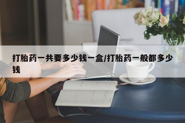 打胎药全国包邮微信打胎药一共要多少钱一盒/打胎药一般都多少钱
