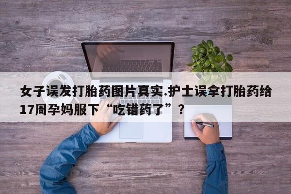 打胎药全国包邮微信女子误发打胎药图片真实.护士误拿打胎药给17周孕妈服下“吃错药了”？