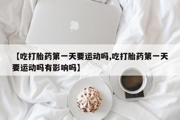 打胎药全国包邮微信【吃打胎药第一天要运动吗,吃打胎药第一天要运动吗有影响吗】