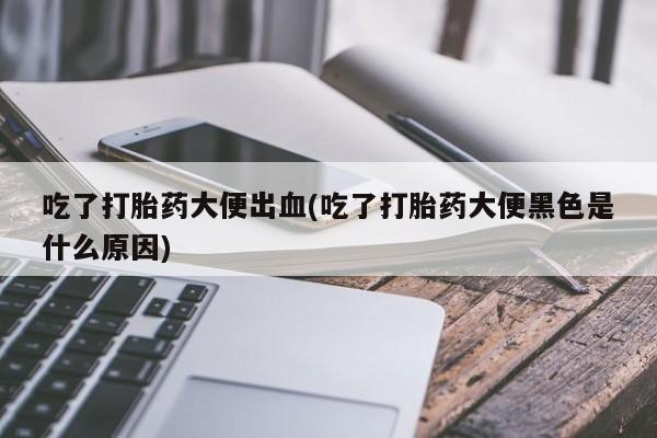 打胎药全国包邮微信吃了打胎药大便出血(吃了打胎药大便黑色是什么原因)