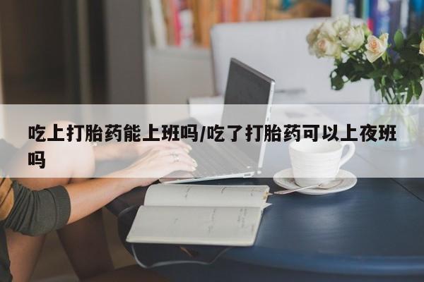 打胎药全国包邮微信吃上打胎药能上班吗/吃了打胎药可以上夜班吗