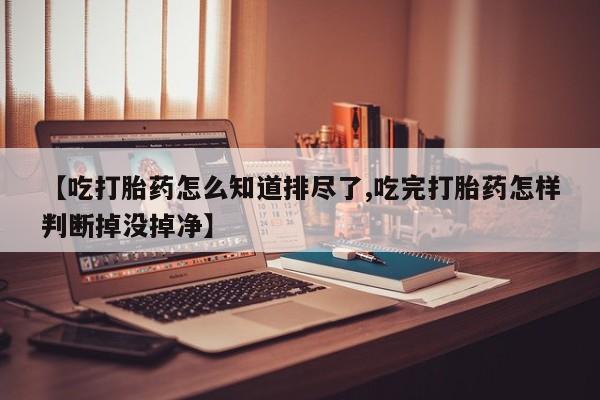 打胎药全国包邮微信【吃打胎药怎么知道排尽了,吃完打胎药怎样判断掉没掉净】
