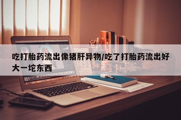 打胎药全国包邮微信吃打胎药流出像猪肝异物/吃了打胎药流出好大一坨东西