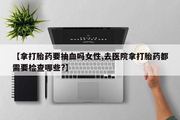 打胎药全国包邮微信【拿打胎药要抽血吗女性,去医院拿打胎药都需要检查哪些?】