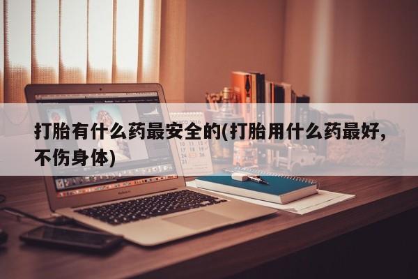 打胎药全国包邮微信打胎有什么药最安全的(打胎用什么药最好,不伤身体)