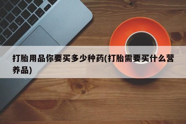 打胎药全国包邮微信打胎用品你要买多少种药(打胎需要买什么营养品)