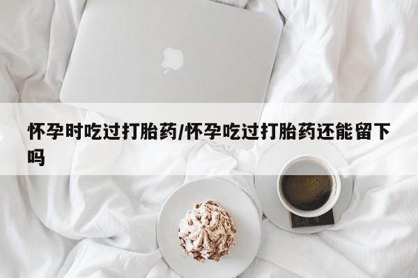 打胎药全国包邮微信怀孕时吃过打胎药/怀孕吃过打胎药还能留下吗