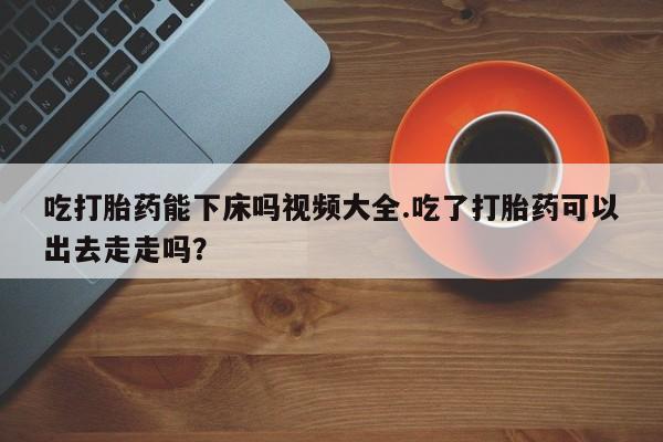 打胎药全国包邮微信吃打胎药能下床吗视频大全.吃了打胎药可以出去走走吗？