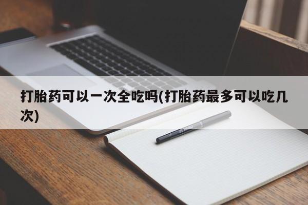 打胎药全国包邮微信打胎药可以一次全吃吗(打胎药最多可以吃几次)