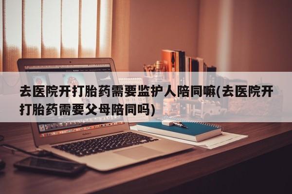 打胎药全国包邮微信去医院开打胎药需要监护人陪同嘛(去医院开打胎药需要父母陪同吗)