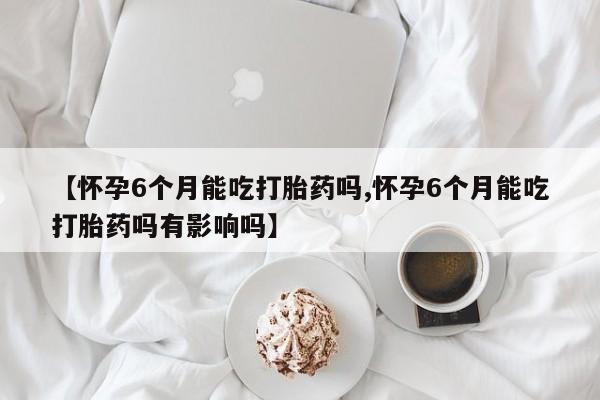 打胎药全国包邮微信【怀孕6个月能吃打胎药吗,怀孕6个月能吃打胎药吗有影响吗】