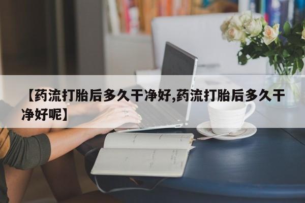 打胎药全国包邮微信【药流打胎后多久干净好,药流打胎后多久干净好呢】