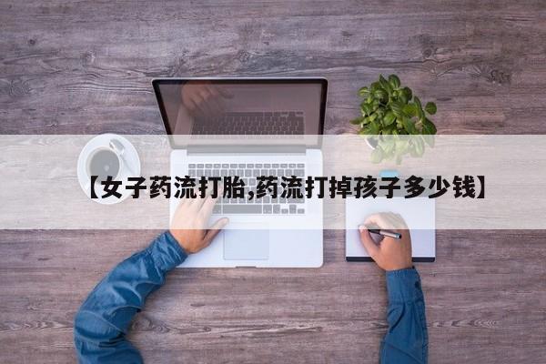 打胎药全国包邮微信【女子药流打胎,药流打掉孩子多少钱】