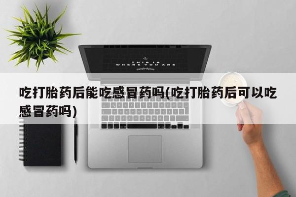 打胎药全国包邮微信吃打胎药后能吃感冒药吗(吃打胎药后可以吃感冒药吗)