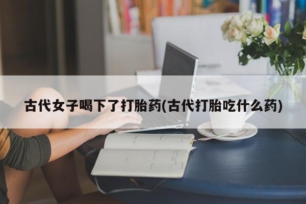 打胎药全国包邮微信古代女子喝下了打胎药(古代打胎吃什么药)