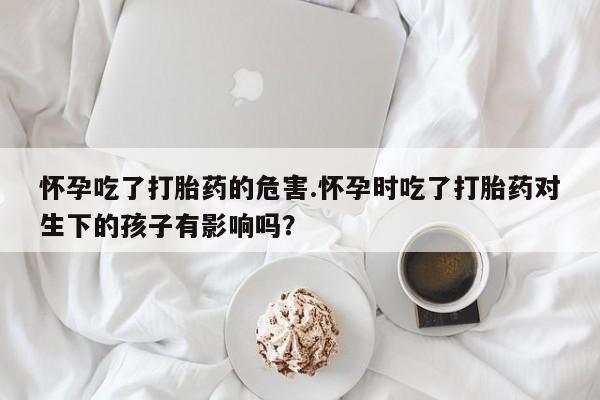 打胎药全国包邮微信怀孕吃了打胎药的危害.怀孕时吃了打胎药对生下的孩子有影响吗？